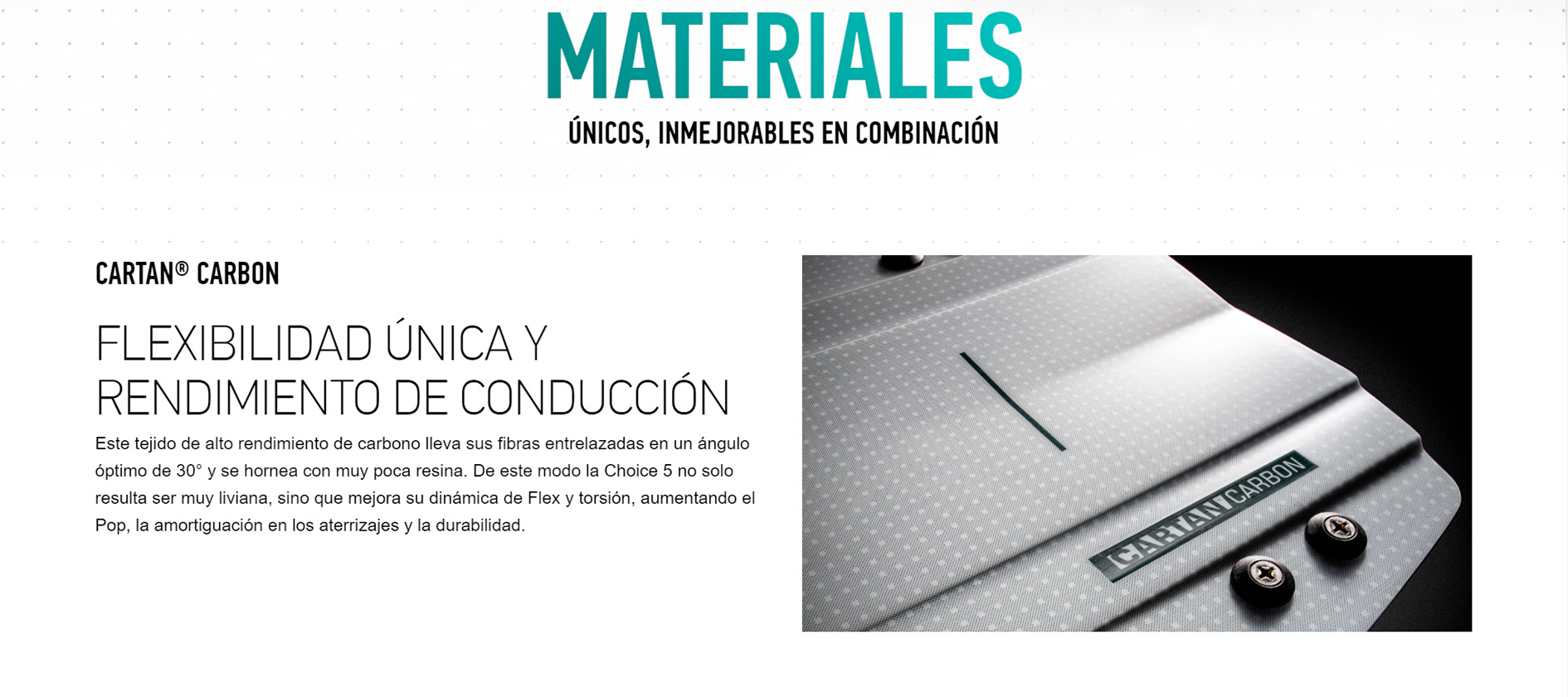 MATERIALES ÚNICOS, INMEJORABLES EN COMBINACIÓN Cartan Carbon - CORE Choice 5 Kite Board CARTAN® CARBON  FLEXIBILIDAD ÚNICA Y RENDIMIENTO DE CONDUCCIÓN Este tejido de alto rendimiento de carbono lleva sus fibras entrelazadas en un ángulo óptimo de 30° y se hornea con muy poca resina. De este modo la Choice 5 no solo resulta ser muy liviana, sino que mejora su dinámica de Flex y torsión, aumentando el Pop, la amortiguación en los aterrizajes y la durabilidad.